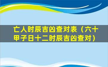 亡人时辰吉凶查对表（六十甲子日十二时辰吉凶查对）