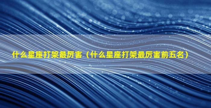 什么星座打架最厉害（什么星座打架最厉害前五名）