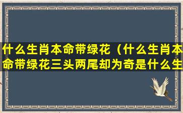 什么生肖本命带绿花（什么生肖本命带绿花三头两尾却为奇是什么生肖呢）