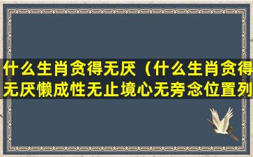 什么生肖贪得无厌（什么生肖贪得无厌懒成性无止境心无旁念位置列前）