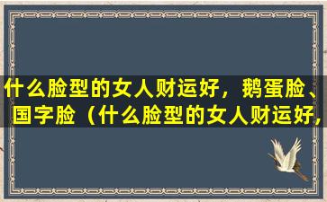 什么脸型的女人财运好，鹅蛋脸、国字脸（什么脸型的女人财运好,鹅蛋脸,国字脸）