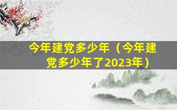 今年建党多少年（今年建党多少年了2023年）