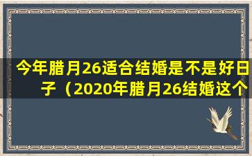 今年腊月26适合结婚是不是好日子（2020年腊月26结婚这个日子好不好）