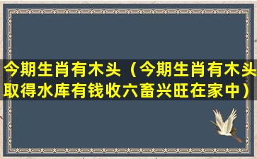 今期生肖有木头（今期生肖有木头取得水库有钱收六畜兴旺在家中）