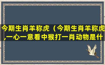 今期生肖羊称虎（今期生肖羊称虎,一心一意看中猴打一肖动物是什么）