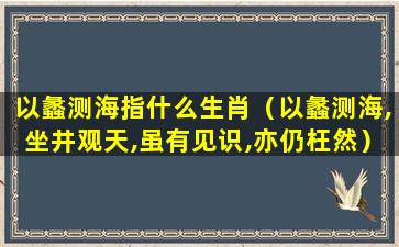 以蠡测海指什么生肖（以蠡测海,坐井观天,虽有见识,亦仍枉然）