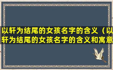 以轩为结尾的女孩名字的含义（以轩为结尾的女孩名字的含义和寓意）