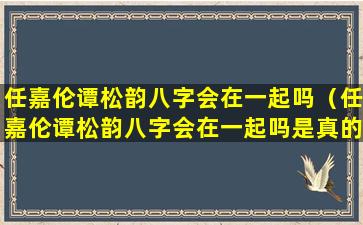 任嘉伦谭松韵八字会在一起吗（任嘉伦谭松韵八字会在一起吗是真的吗）