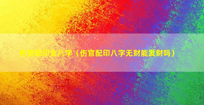 伤官配印女八字（伤官配印八字无财能发财吗）