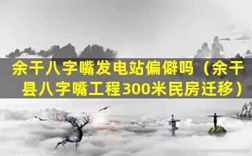 余干八字嘴发电站偏僻吗（余干县八字嘴工程300米民房迁移）