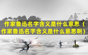 作家鲁迅名字含义是什么意思（作家鲁迅名字含义是什么意思啊）