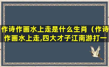 作诗作画水上走是什么生肖（作诗作画水上走,四大才子江南游打一动物）