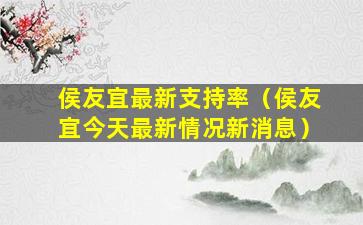 侯友宜最新支持率（侯友宜今天最新情况新消息）