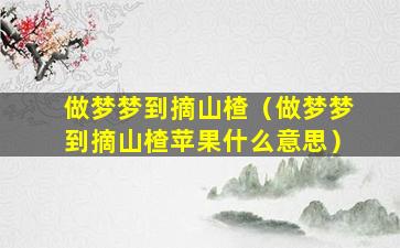 做梦梦到摘山楂（做梦梦到摘山楂苹果什么意思）