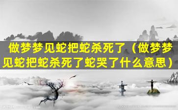 做梦梦见蛇把蛇杀死了（做梦梦见蛇把蛇杀死了蛇哭了什么意思）