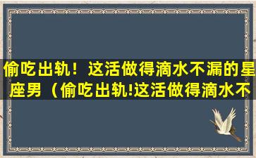 偷吃出轨！这活做得滴水不漏的星座男（偷吃出轨!这活做得滴水不漏的星座男）