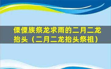 傈僳族祭龙求雨的二月二龙抬头（二月二龙抬头祭祖）