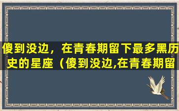 傻到没边，在青春期留下最多黑历史的星座（傻到没边,在青春期留下最多黑历史的星座）