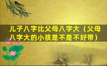 儿子八字比父母八字大（父母八字大的小孩是不是不好带）