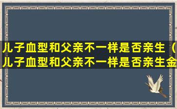 儿子血型和父亲不一样是否亲生（儿子血型和父亲不一样是否亲生金牌调解）