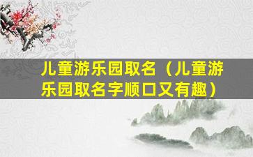 儿童游乐园取名（儿童游乐园取名字顺口又有趣）