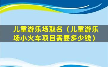 儿童游乐场取名（儿童游乐场小火车项目需要多少钱）