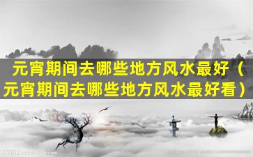 元宵期间去哪些地方风水最好（元宵期间去哪些地方风水最好看）