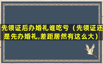 先领证后办婚礼谁吃亏（先领证还是先办婚礼,差距居然有这么大）