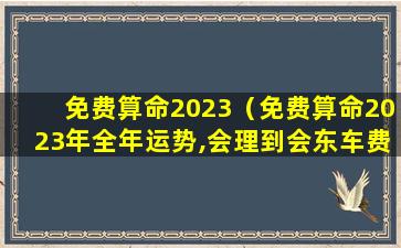 免费算命2023（免费算命2023年全年运势,会理到会东车费多少）