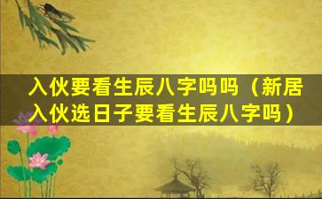 入伙要看生辰八字吗吗（新居入伙选日子要看生辰八字吗）