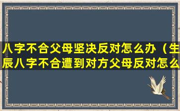 八字不合父母坚决反对怎么办（生辰八字不合遭到对方父母反对怎么办）