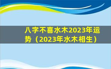 八字不喜水木2023年运势（2023年水木相生）