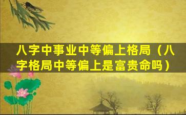 八字中事业中等偏上格局（八字格局中等偏上是富贵命吗）