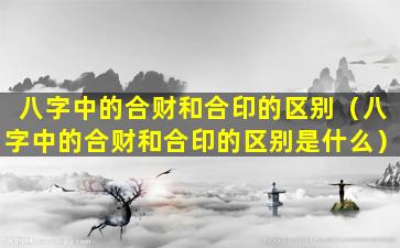 八字中的合财和合印的区别（八字中的合财和合印的区别是什么）