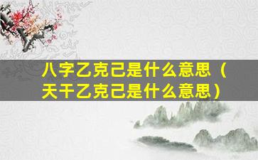 八字乙克己是什么意思（天干乙克己是什么意思）