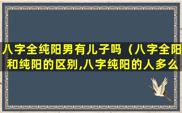 八字全纯阳男有儿子吗（八字全阳和纯阳的区别,八字纯阳的人多么）