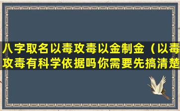 八字取名以毒攻毒以金制金（以毒攻毒有科学依据吗你需要先搞清楚以毒攻毒的含义）