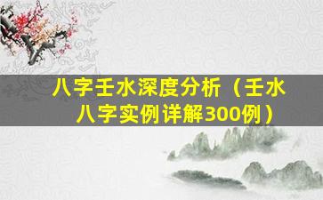 八字壬水深度分析（壬水八字实例详解300例）