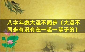 八字斗数大运不同步（大运不同步有没有在一起一辈子的）