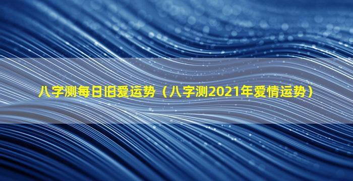 八字测每日旧爱运势（八字测2021年爱情运势）