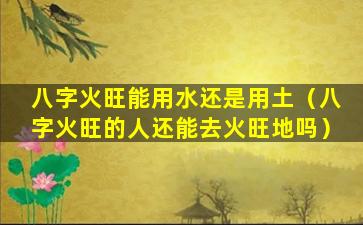 八字火旺能用水还是用土（八字火旺的人还能去火旺地吗）