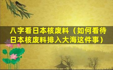 八字看日本核废料（如何看待日本核废料排入大海这件事）