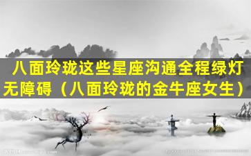 八面玲珑这些星座沟通全程绿灯无障碍（八面玲珑的金牛座女生）