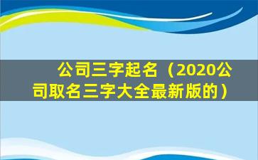 公司三字起名（2020公司取名三字大全最新版的）