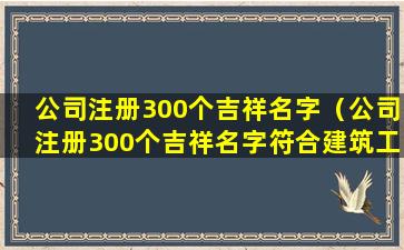 公司注册300个吉祥名字（公司注册300个吉祥名字符合建筑工程）