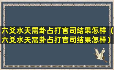 六爻水天需卦占打官司結果怎样（六爻水天需卦占打官司结果怎样）