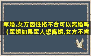 军婚,女方因性格不合可以离婚吗（军婚如果军人想离婚,女方不肯,能不能离婚）