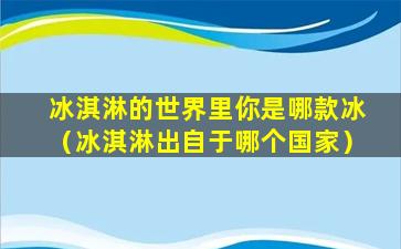 冰淇淋的世界里你是哪款冰（冰淇淋出自于哪个国家）