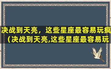 决战到天亮，这些星座最容易玩疯（决战到天亮,这些星座最容易玩疯）