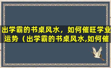 出学霸的书桌风水，如何催旺学业运势（出学霸的书桌风水,如何催旺学业运势）